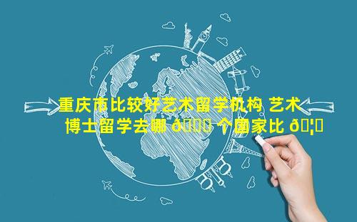 重庆市比较好艺术留学机构 艺术博士留学去哪 🐋 个国家比 🦍 较好